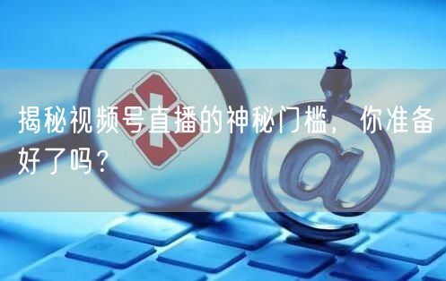 揭秘视频号直播的神秘门槛,你准备好了吗?