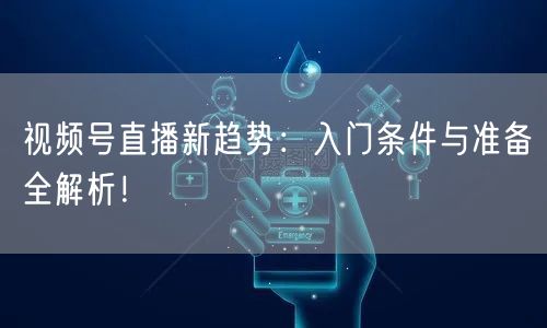 视频号直播新趋势:入门条件与准备全解析!