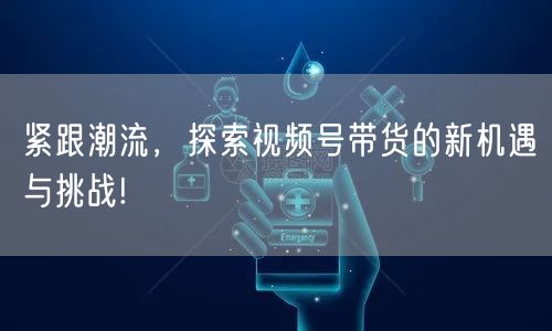 紧跟潮流,探索视频号带货的新机遇与挑战!