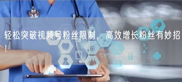 轻松突破视频号粉丝限制，高效增长粉丝有妙招！
